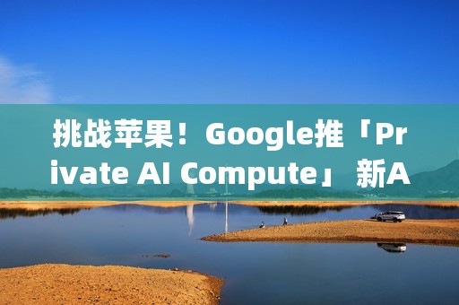 挑战苹果！Google推「Private AI Compute」 新AI云端基础设施登场
