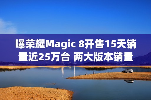 曝荣耀Magic 8开售15天销量近25万台 两大版本销量接近