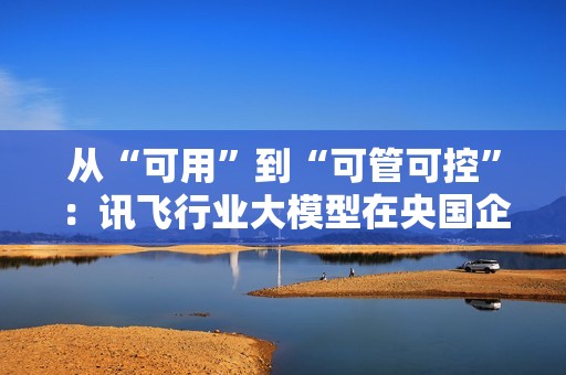 从“可用”到“可管可控”：讯飞行业大模型在央国企的上岸路径