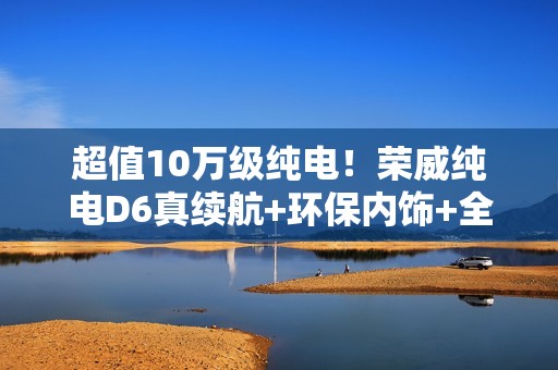 超值10万级纯电！荣威纯电D6真续航+环保内饰+全平大空间