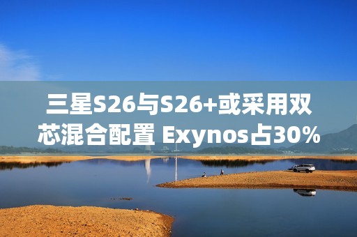 三星S26与S26+或采用双芯混合配置 Exynos占30%