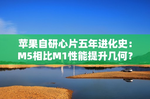 苹果自研心片五年进化史：M5相比M1性能提升几何？