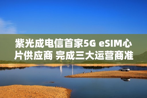 紫光成电信首家5G eSIM心片供应商 完成三大运营商准入