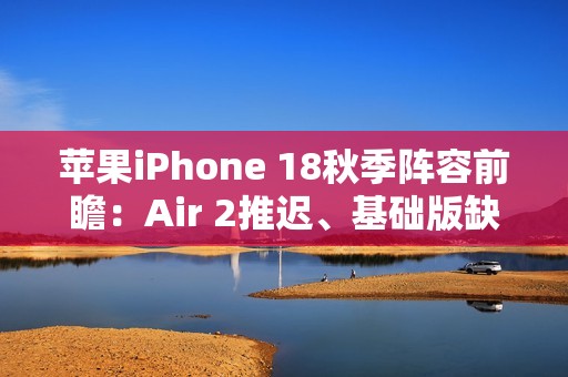 苹果iPhone 18秋季阵容前瞻：Air 2推迟、基础版缺席