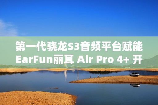 第一代骁龙S3音频平台赋能EarFun丽耳 Air Pro 4+ 开启母带级无损音频新体验
