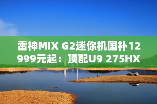 雷神MIX G2迷你机国补12999元起：顶配U9 275HX+RTX 5090