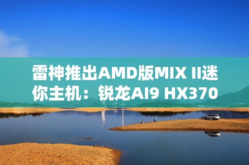 雷神推出AMD版MIX II迷你主机：锐龙AI9 HX370 / 7 H255首发3103元起