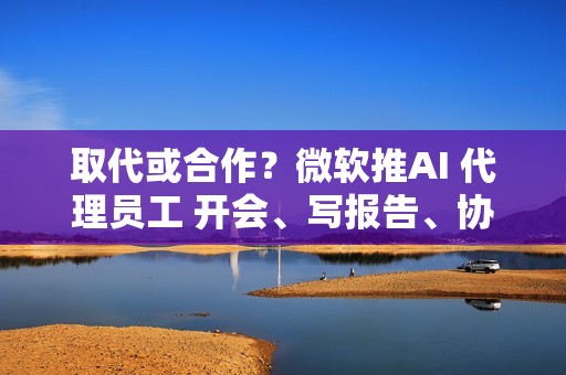 取代或合作？微软推AI 代理员工 开会、写报告、协作全包