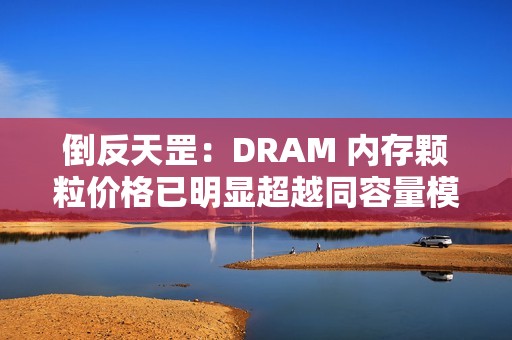 倒反天罡：DRAM 内存颗粒价格已明显超越同容量模组价格