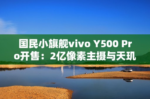 国民小旗舰vivo Y500 Pro开售：2亿像素主摄与天玑7400珠联璧合