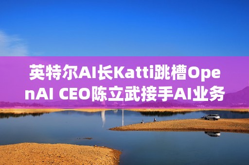 英特尔AI长Katti跳槽OpenAI CEO陈立武接手AI业务