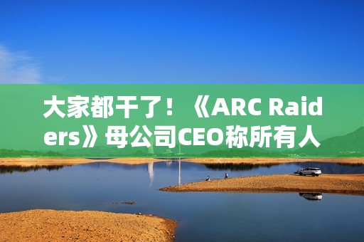大家都干了！《ARC Raiders》母公司CEO称所有人都在用AI
