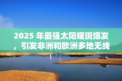 2025 年最强太阳耀斑爆发，引发非洲和欧洲多地无线电中断