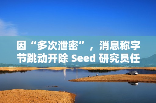 因“多次泄密”，消息称字节跳动开除 Seed 研究员任赜宇