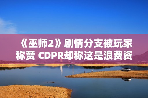 《巫师2》剧情分支被玩家称赞 CDPR却称这是浪费资源！