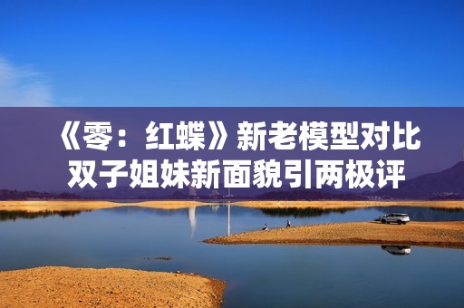 《零：红蝶》新老模型对比 双子姐妹新面貌引两极评价