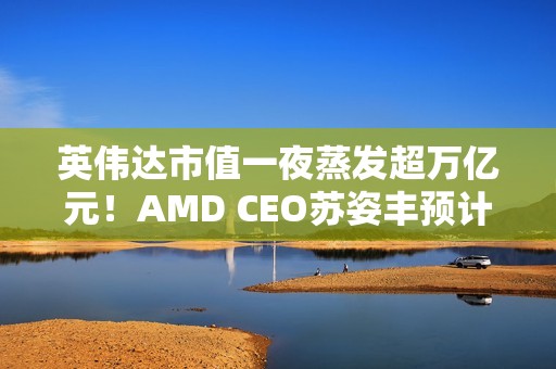 英伟达市值一夜蒸发超万亿元！AMD CEO苏姿丰预计未来五年AMD的销售会加速增长