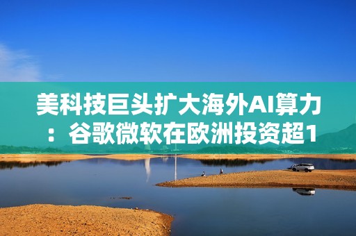 美科技巨头扩大海外AI算力：谷歌微软在欧洲投资超1000亿