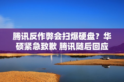 腾讯反作弊会扫爆硬盘？华硕紧急致歉 腾讯随后回应：感谢官方的真诚和坦率