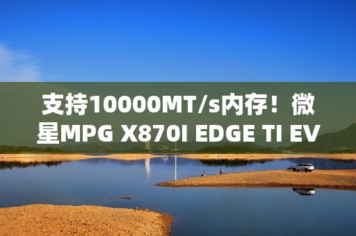 支持10000MT/s内存！微星MPG X870I EDGE TI EVO WIFI主板图赏