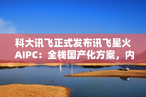 科大讯飞正式发布讯飞星火 AIPC：全栈国产化方案，内置超级智能体
