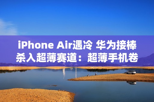 iPhone Air遇冷 华为接棒杀入超薄赛道：超薄手机卷起来了
