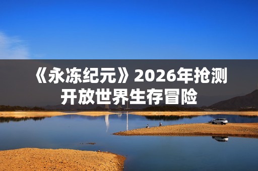 《永冻纪元》2026年抢测 开放世界生存冒险
