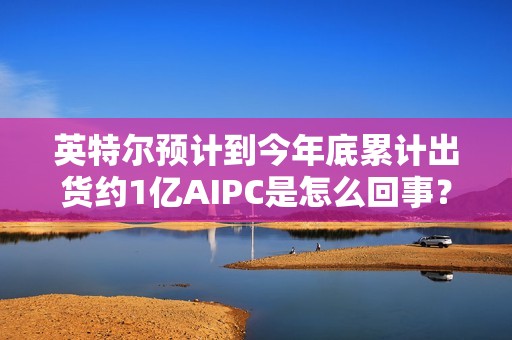 英特尔预计到今年底累计出货约1亿AIPC是怎么回事？详情介绍