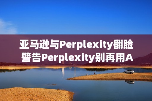 亚马逊与Perplexity翻脸 警告Perplexity别再用AI帮用户下单