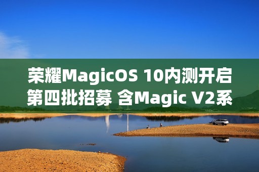 荣耀MagicOS 10内测开启第四批招募 含Magic V2系列