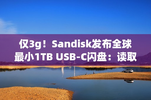 仅3g！Sandisk发布全球最小1TB USB-C闪盘：读取速度400MB/s
