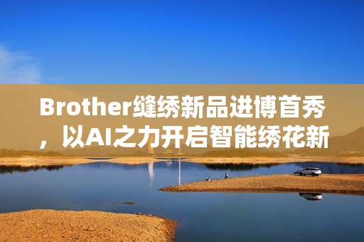 Brother缝绣新品进博首秀，以AI之力开启智能绣花新时代