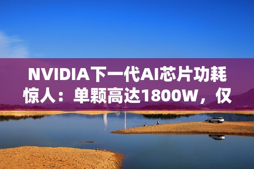 NVIDIA下一代AI芯片功耗惊人：单颗高达1800W，仅液冷系统就需40万元