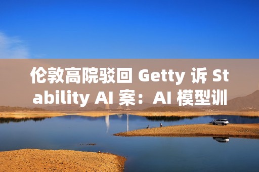 伦敦高院驳回 Getty 诉 Stability AI 案：AI 模型训练不构成版权侵权
