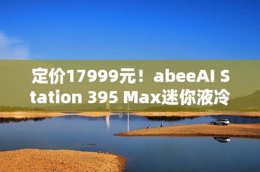 定价17999元！abeeAI Station 395 Max迷你液冷AI工作站今天开售！