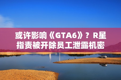 或许影响《GTA6》？R星指责被开除员工泄露机密