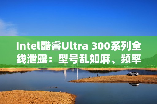 Intel酷睿Ultra 300系列全线泄露：型号乱如麻、频率下来了