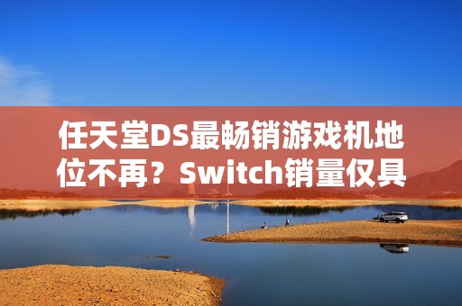 任天堂DS最畅销游戏机地位不再？Switch销量仅具些微差距再创里程碑