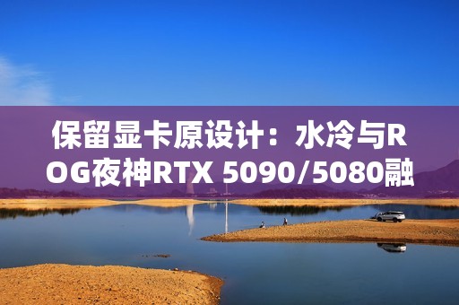 保留显卡原设计：水冷与ROG夜神RTX 5090/5080融为一体！管线全隐藏