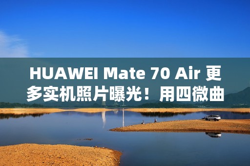 HUAWEI Mate 70 Air 更多实机照片曝光！用四微曲屏有实体 SIM 卡槽、有「这配置」最快 11/11 开卖