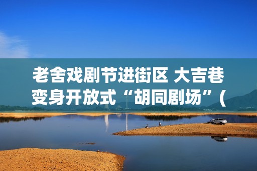老舍戏剧节进街区 大吉巷变身开放式“胡同剧场”(2020老舍戏剧节)