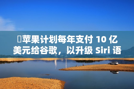 ​苹果计划每年支付 10 亿美元给谷歌，以升级 Siri 语音助手