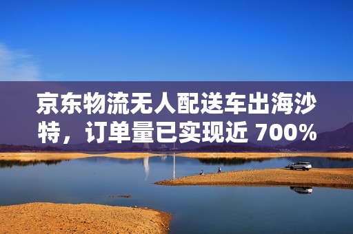 京东物流无人配送车出海沙特，订单量已实现近 700% 的增长