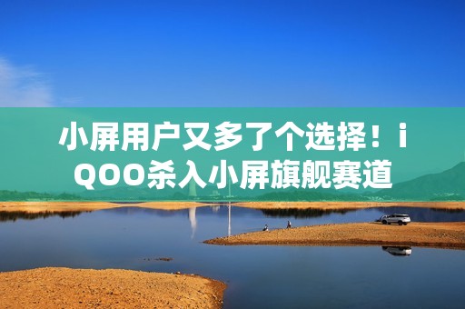 小屏用户又多了个选择！iQOO杀入小屏旗舰赛道