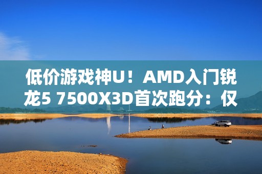 低价游戏神U！AMD入门锐龙5 7500X3D首次跑分：仅比7600X3D慢8%