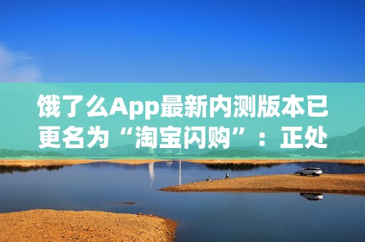 饿了么App最新内测版本已更名为“淘宝闪购”：正处于灰度测试阶段