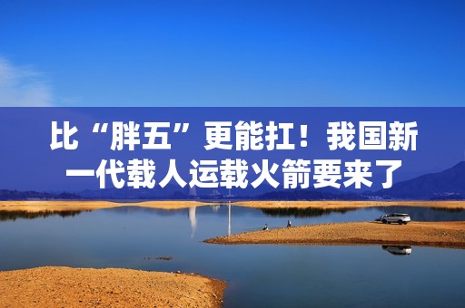 比“胖五”更能扛！我国新一代载人运载火箭要来了