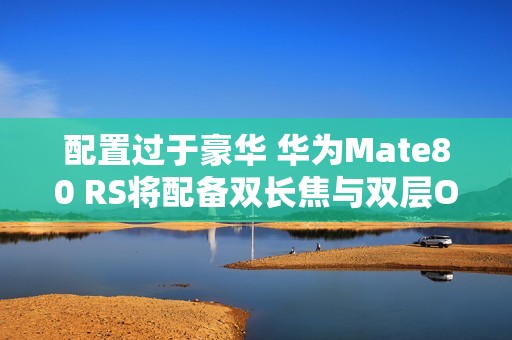 配置过于豪华 华为Mate80 RS将配备双长焦与双层OLED