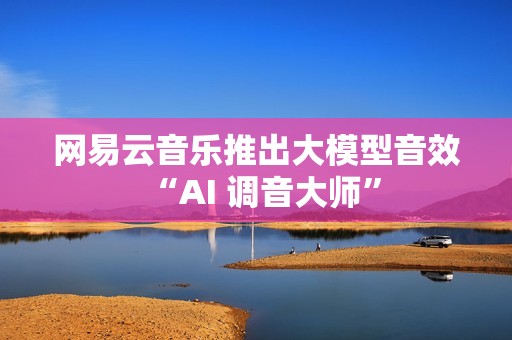 网易云音乐推出大模型音效“AI 调音大师”