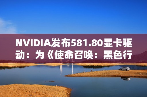 NVIDIA发布581.80显卡驱动：为《使命召唤：黑色行动 7》等优化支持
